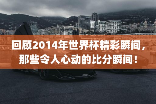 回顾2014年世界杯精彩瞬间，那些令人心动的比分瞬间！洛阳市法福文化传播有限公司
