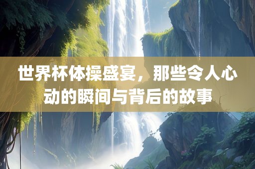 世界杯体操盛宴，那些令人心动的瞬间与背后的故事
