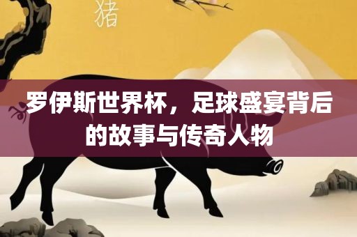 罗伊斯世界杯，足球盛宴背后的故事与传奇人物