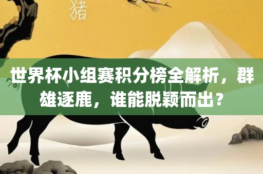 世界杯小组赛积分榜全解析，群雄逐鹿，谁能脱颖而出？