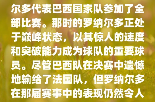 在1998年法国世界杯上，罗纳尔多代表巴西国家队参加了全部比赛。那时的罗纳尔多正处于巅峰状态，以其惊人的速度和突破能力成为球队的重要球员。尽管巴西队在决赛中遗憾地输给了法国队，但罗纳尔多在那届赛事中的表现仍然令人瞩目。