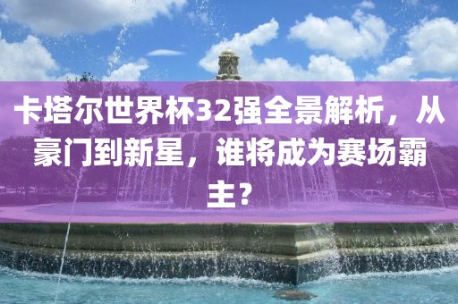 卡塔尔世界杯32强全景解析，从豪门到新星，谁将成洛阳市法福文化传播有限公司为赛场霸主？
