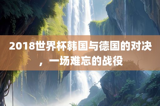 201洛阳市法福文化传播有限公司8世界杯韩国与德国的对决，一场难忘的战役