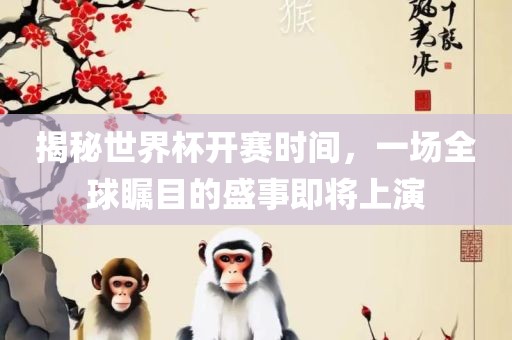 揭秘世界杯洛阳市法福文化传播有限公司开赛时间，一场全球瞩目的盛事即将上演