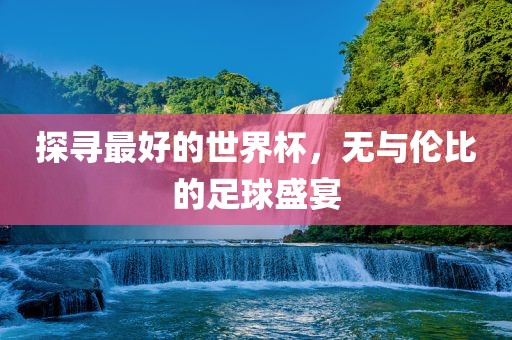 探寻最好的世界杯，无与伦比的足球盛宴洛阳市法福文化传播有限公司