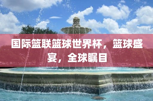 国际篮联篮球世界杯，篮球盛宴，全球瞩目洛阳市法福文化传播有限公司