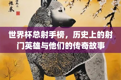 世界杯总射手榜，历史上的射门英雄与他们的传奇故事洛阳市法福文化传播有限公司
