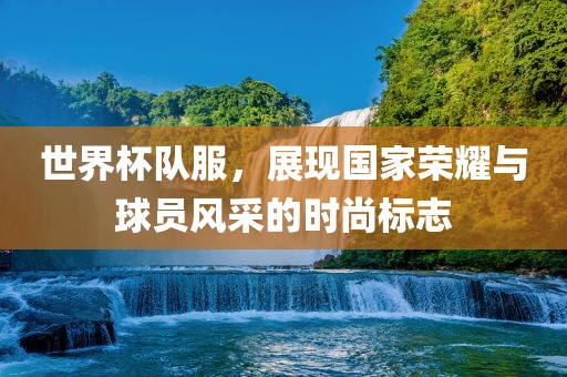 世界杯队服，展现国家荣耀与球员风采的时尚标志
