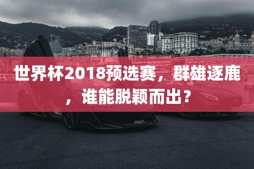 世界杯2018预选赛，群雄逐鹿，谁能脱颖而出？