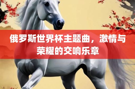 俄罗斯世界杯主题曲，激情与荣耀的交响乐章