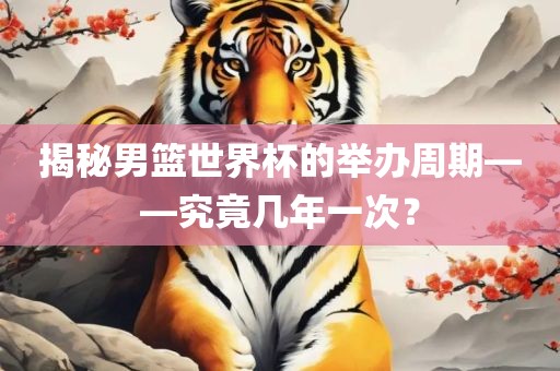 揭秘男篮世界杯的举办周期——究竟几年一次？洛阳市法福文化传播有限公司