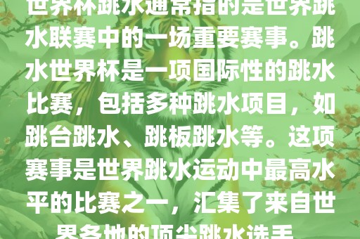 世界杯跳水通常指的是世界跳水联赛中的一场重要赛事。跳水世界杯是一项国际性的跳水比赛，包括多种跳水项目，如跳台跳水、跳板跳水等。这项赛事是世界跳水运动中最高水平的比赛之一，汇集了来自世界各地的顶尖跳水选手。