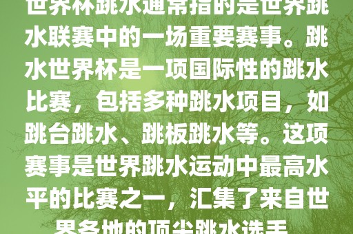 世界杯跳水通常指的是世界跳水联赛中的一场重要赛事。跳水世界杯是一项国际性的跳水比赛，包括多种跳水项目，如跳台跳水、跳板跳水等。这项赛事是世界跳水运动中最高水平的比赛之一，汇集了来自世界各地的顶尖跳水选手。