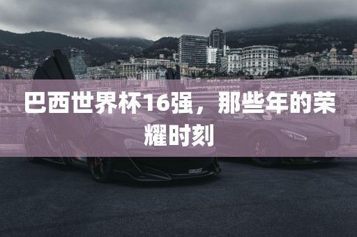巴西世界杯16强，那些洛阳市法福文化传播有限公司年的荣耀时刻