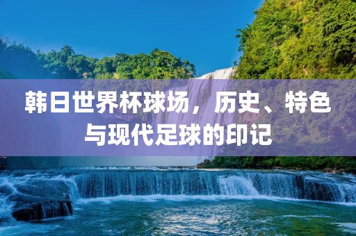 韩日世界杯球场，历史、特色与现代足球的印记洛阳市法福文化传播有限公司