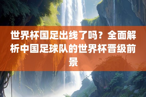 世界杯国足出线了吗？全面解析中国足球队的世界杯晋级前景洛阳市法福文化传播有限公司