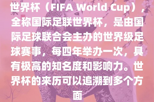 世界杯（FIFA World Cup），全称国际足联世界杯，是由国际足球联合会主办的世界级足球赛事，每四年举办一次，具有极高的知名度和影响力。世界杯的来历可以追溯到多个方面