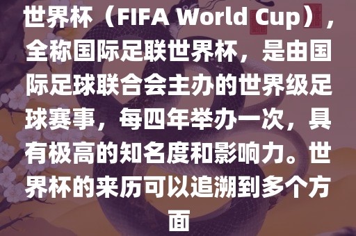 世界杯（FIFA World Cup），全称国际足联世界杯，是由国际足球联合会主办的世界级足球赛事，每四年举办一次，具有极高的知名度和影响力。世界杯的来历可以追溯到多个方面