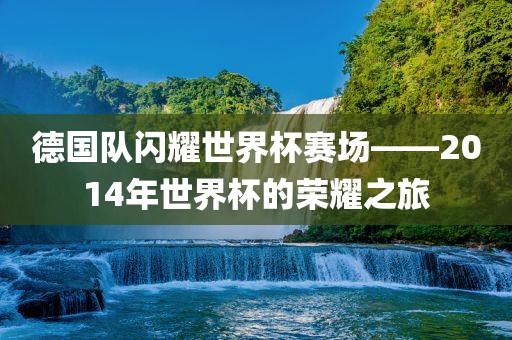 德国队闪耀世界杯赛场——2014年世界杯的荣耀之旅洛阳市法福文化传播有限公司