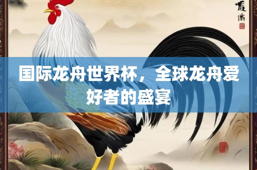 国际龙舟世界杯，全球龙舟爱好者的盛宴洛阳市法福文化传播有限公司