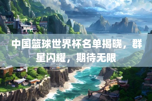 中国篮球世界杯名单揭晓，群星闪耀，期待无限洛阳市法福文化传播有限公司