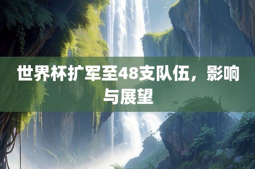 世界杯扩军至48支队伍，影响与展望洛阳市法福文化传播有限公司