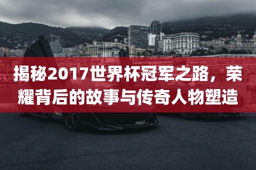 揭秘2017世界杯冠军之路，荣耀背后的故事与传奇人物塑造