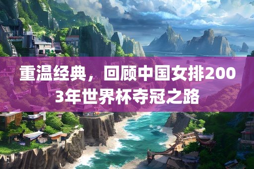 重温经典，回顾中国女排2003年世界杯夺冠之路洛阳市法福文化传播有限公司