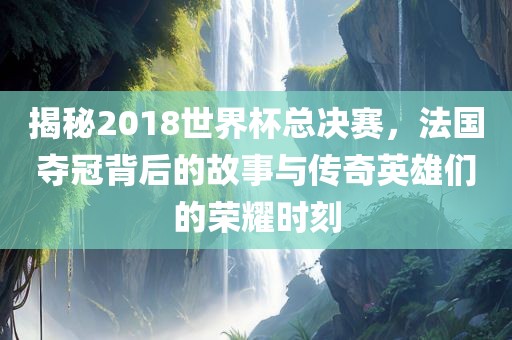 揭秘2018世界杯总决赛，法国夺冠背后的故事与传奇英雄们的荣耀时刻洛阳市法福文化传播有限公司