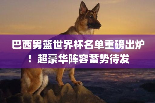 巴西男篮世界杯名单重磅出炉！超豪华阵容蓄势待发