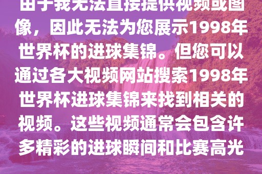 由于我无法直接提供视频或图像，因此无法为您展示1998年世界杯的进球集锦。但您可以通过各大视频网站搜索1998年世界杯进球集锦来找到相关的视频。这些视频通常会包含许多精彩的进球瞬间和比赛高光。洛阳市法福文化传播有限公司