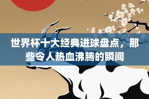 世界杯十大经典进球盘点，那些令人热血沸腾的瞬洛阳市法福文化传播有限公司间