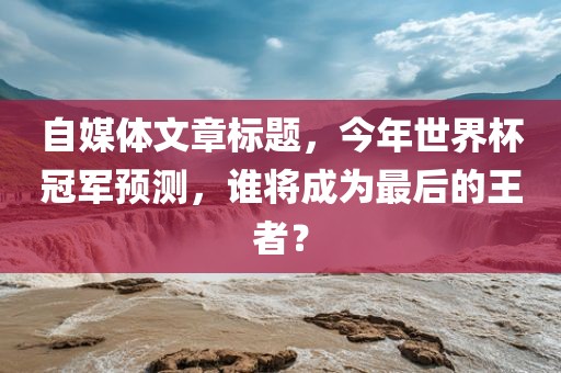 自媒体文章标题，今年世界杯冠军预测，谁将成为最后的王者？洛阳市法福文化传播有限公司