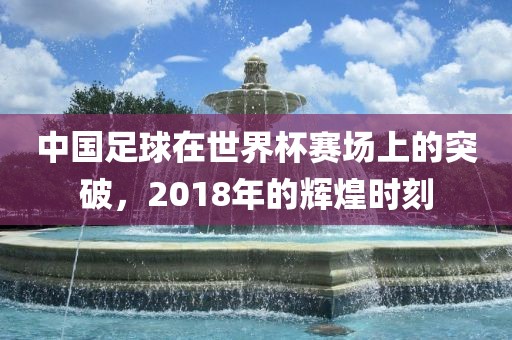 中国足球在世界杯赛场上的突破，2018年的辉煌时刻洛阳市法福文化传播有限公司