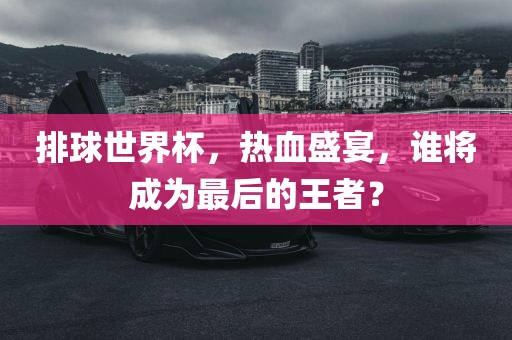 排球世界杯，热血盛宴，谁将成为最后的王者？