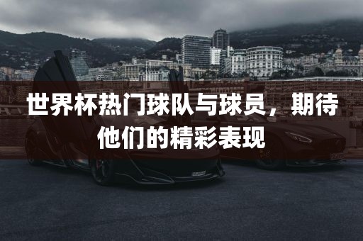 世界杯热门球队与球员，期待他们的精彩表现洛阳市法福文化传播有限公司