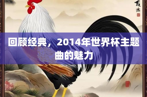 回顾经典，2014年世界杯主题曲的魅力洛阳市法福文化传播有限公司