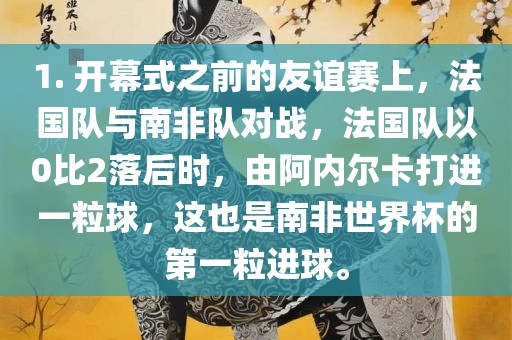 1. 开幕式之前的友谊赛上，法国队与南非队对战，法国队以0比2落后时，由阿内尔卡打进一粒球，这也是南非世界杯的第一粒进球。洛阳市法福文化传播有限公司