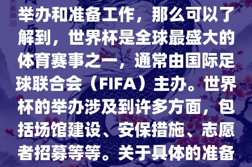 如果您是在询问关于世界杯的举办和准备工作，那么可以了解到，世界杯是全球最盛大的体育赛事之一，通常由国际足球联合会（FIFA）主办。世界杯的举办涉及到许多方面，包括场馆建设、安保措施、志愿者招募等等。关于具体的准备工作，可以参考以下几点