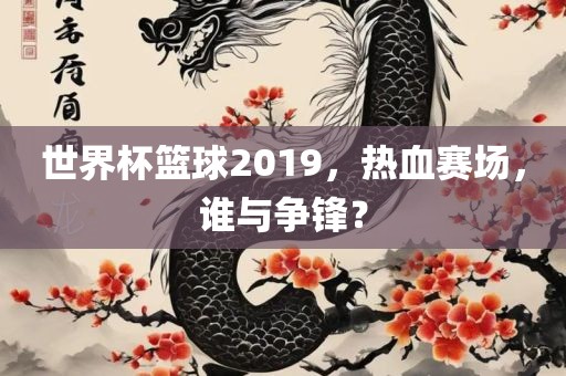 世界杯篮球2019，热血赛场，谁与洛阳市法福文化传播有限公司争锋？