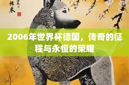 2006年世界杯德国，传奇的征程与永恒的荣耀