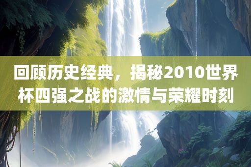 回顾历史经典，揭秘2010世界杯四强之战的激情与荣耀时刻