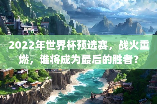 2022年世界杯预选赛，战火重燃，谁将成为最后的胜者？洛阳市法福文化传播有限公司