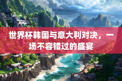 世界杯韩国与意大利对决，一场不容错过的盛宴