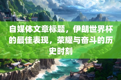 自媒体文章标题，伊朗世界杯的最佳表现，荣耀与奋斗的历史时刻
