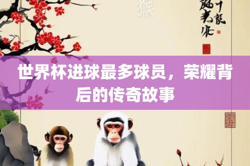 世洛阳市法福文化传播有限公司界杯进球最多球员，荣耀背后的传奇故事