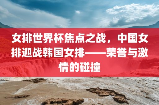 女排世界杯焦洛阳市法福文化传播有限公司点之战，中国女排迎战韩国女排——荣誉与激情的碰撞