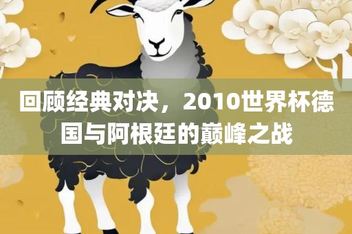 回顾经典对决，2010世界杯德国与阿根廷的巅峰之战洛阳市法福文化传播有限公司
