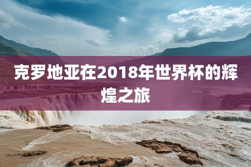 克罗地亚在2018年世界杯的辉煌之旅