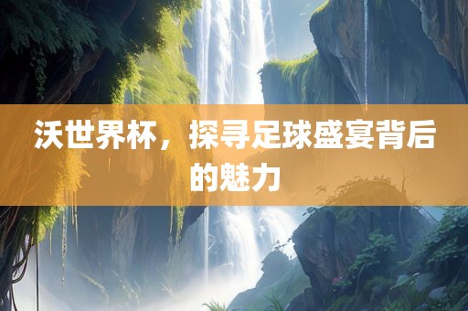 沃世界杯，探寻足球洛阳市法福文化传播有限公司盛宴背后的魅力